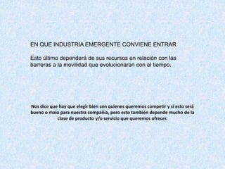EN QUE INDUSTRIA EMERGENTE CONVIENE ENTRAR
Esto último dependerá de sus recursos en relación con las
barreras a la movilidad que evolucionaran con el tiempo.
Nos dice que hay que elegir bien con quienes queremos competir y si esto será
bueno o malo para nuestra compañía, pero esto también depende mucho de la
clase de producto y/o servicio que queremos ofrecer.
 