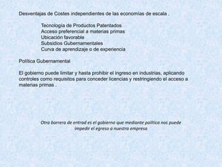Desventajas de Costes independientes de las economías de escala .
Tecnología de Productos Patentados
Acceso preferencial a materias primas
Ubicación favorable
Subsidios Gubernamentales
Curva de aprendizaje o de experiencia
Política Gubernamental
El gobierno puede limitar y hasta prohibir el ingreso en industrias, aplicando
controles como requisitos para conceder licencias y restringiendo el acceso a
materias primas .
Otra barrera de entrad es el gobierno que mediante política nos puede
impedir el egreso a nuestra empresa
 