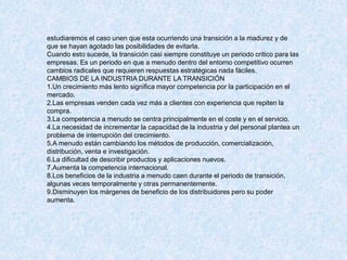 estudiaremos el caso unen que esta ocurriendo una transición a la madurez y de
que se hayan agotado las posibilidades de evitarla.
Cuando esto sucede, la transición casi siempre constituye un periodo critico para las
empresas. Es un periodo en que a menudo dentro del entorno competitivo ocurren
cambios radicales que requieren respuestas estratégicas nada fáciles.
CAMBIOS DE LA INDUSTRIA DURANTE LA TRANSICIÓN
1.Un crecimiento más lento significa mayor competencia por la participación en el
mercado.
2.Las empresas venden cada vez más a clientes con experiencia que repiten la
compra.
3.La competencia a menudo se centra principalmente en el coste y en el servicio.
4.La necesidad de incrementar la capacidad de la industria y del personal plantea un
problema de interrupción del crecimiento.
5.A menudo están cambiando los métodos de producción, comercialización,
distribución, venta e investigación.
6.La dificultad de describir productos y aplicaciones nuevos.
7.Aumenta la competencia internacional.
8.Los beneficios de la industria a menudo caen durante el periodo de transición,
algunas veces temporalmente y otras permanentemente.
9.Disminuyen los márgenes de beneficio de los distribuidores pero su poder
aumenta.
 