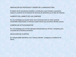 INNOVACION DE PROCESOS Y DISEÑO DE LA MANUFACTURA
El diseño de la manufactura también a contribuido a que Canteen corporación
mejore su posición en la industria de servicios de alimentos ye en fase de madurez.
AUMENTO DEL {AMBITO DE LAS COMPRAS
Es una estrategia que puede hacer que la empresa entre en otros sectores
industriales relacionados. A menudo cuesta menos que encontrar clientes nuevos.
COMPRA DE ACTIVOS BARATOS
Es una estrategia que ha sido aplicada exitosamente por Hirman, compañía poco
conocida de la industria cervecera.
SELECCIÓN DE CLIENTES
Es indispensable identificar a los ‘’buenos clientes’’ y asegurar su lealtad en el
futuro.
 