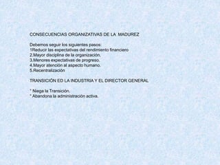 CONSECUENCIAS ORGANIZATIVAS DE LA MADUREZ
Debemos seguir los siguientes pasos:
1Reducir las expectativas del rendimiento financiero
2.Mayor disciplina de la organización.
3.Menores expectativas de progreso.
4.Mayor atención al aspecto humano.
5.Recentralización
TRANSICIÓN ED LA INDUSTRIA Y EL DIRECTOR GENERAL
° Niega la Transición.
° Abandona la administración activa.
 