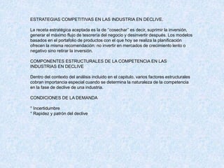 ESTRATEGIAS COMPETITIVAS EN LAS INDUSTRIA EN DECLIVE.
La receta estratégica aceptada es la de ‘’cosechar’’ es decir, suprimir la inversión,
generar el máximo flujo de tesorería del negocio y desinvertir después. Los modelos
basados en el portafolio de productos con el que hoy se realiza la planificación
ofrecen la misma recomendación: no invertir en mercados de crecimiento lento o
negativo sino retirar la inversión.
COMPONENTES ESTRUCTURALES DE LA COMPETENCIA EN LAS
INDUSTRIAS EN DECLIVE
Dentro del contexto del análisis incluido en el capitulo, varios factores estructurales
cobran importancia especial cuando se determina la naturaleza de la competencia
en la fase de declive de una industria.
CONDICIONES DE LA DEMANDA
° Incertidumbre
° Rapidez y patrón del declive
 