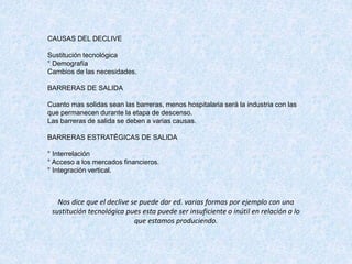 CAUSAS DEL DECLIVE
Sustitución tecnológica
° Demografía
Cambios de las necesidades.
BARRERAS DE SALIDA
Cuanto mas solidas sean las barreras, menos hospitalaria será la industria con las
que permanecen durante la etapa de descenso.
Las barreras de salida se deben a varias causas.
BARRERAS ESTRATÉGICAS DE SALIDA
° Interrelación
° Acceso a los mercados financieros.
° Integración vertical.
Nos dice que el declive se puede dar ed. varias formas por ejemplo con una
sustitución tecnológica pues esta puede ser insuficiente o inútil en relación a lo
que estamos produciendo.
 
