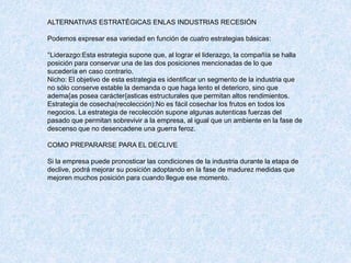 ALTERNATIVAS ESTRATÉGICAS ENLAS INDUSTRIAS RECESIÓN
Podemos expresar esa variedad en función de cuatro estrategias básicas:
°Liderazgo:Esta estrategia supone que, al lograr el liderazgo, la compañía se halla
posición para conservar una de las dos posiciones mencionadas de lo que
sucedería en caso contrario.
Nicho: El objetivo de esta estrategia es identificar un segmento de la industria que
no sólo conserve estable la demanda o que haga lento el deterioro, sino que
adema{as posea carácter{asticas estructurales que permitan altos rendimientos.
Estrategia de cosecha(recolección):No es fácil cosechar los frutos en todos los
negocios. La estrategia de recolección supone algunas autenticas fuerzas del
pasado que permitan sobrevivir a la empresa, al igual que un ambiente en la fase de
descenso que no desencadene una guerra feroz.
COMO PREPARARSE PARA EL DECLIVE
Si la empresa puede pronosticar las condiciones de la industria durante la etapa de
declive, podrá mejorar su posición adoptando en la fase de madurez medidas que
mejoren muchos posición para cuando llegue ese momento.
 
