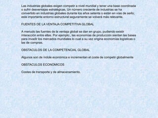 Las industrias globales exigen competir a nivel mundial y tener una base coordinada
o sufrir desventajas estratégicas, Un número creciente de industrias se ha
convertido en industrias globales durante los años setenta o están en vías de serlo;
este importante entorno estructural seguramente se volverá más relevante.
FUENTES DE LA VENTAJA COMPETITIVA GLOBAL
A menudo las fuentes de la ventaja global se dan en grupo, pudiendo existir
interacción entre ellas. Por ejemplo:, las economías de producción sientan las bases
para invadir los mercados mundiales lo cual a su vez origina economías logísticas o
las de compras.
OBSTACULOS DE LA COMPETENCIAL GLOBAL
Algunos son de índole económica e incrementan el coste de competir globalmente
OBSTACULOS ECONOMICOS
Costes de transporte y de almacenamiento.
 