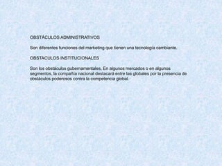 OBSTÁCULOS ADMINISTRATIVOS
Son diferentes funciones del marketing que tienen una tecnología cambiante.
OBSTACULOS INSTITUCIONALES
Son los obstáculos gubernamentales, En algunos mercados o en algunos
segmentos, la compañía nacional destacará entre las globales por la presencia de
obstáculos poderosos contra la competencia global.
 