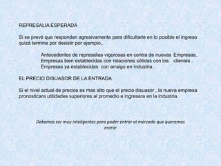 REPRESALIA ESPERADA
Si se prevé que respondan agresivamente para dificultarle en lo posible el ingreso
quizá termine por desistir por ejemplo,.
Antecedentes de represalias vigorosas en contra de nuevas Empresas.
Empresas bien establecidas con relaciones sólidas con los clientes .
Empresas ya establecidas con arraigo en industria .
EL PRECIO DISUASOR DE LA ENTRADA
Si el nivel actual de precios es mas alto que el precio disuasor , la nueva empresa
pronosticara utilidades superiores al promedio e ingresara en la industria.
Debemos ser muy inteligentes para poder entrar al mercado que queremos
entrar
 