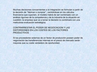 Muchas decisiones concernientes a la integración se formulan a partir de
la decisión de ‘’fabricar o comprar’’, centrándose en los cálculos
financieros que suponen, el modelo habrá de ser combinado con un
análisis riguroso de la competencia y de la industria de la situación en
cuestión; la empresa que va a tomar la decisión lo combinará con una
meticulosa evaluación estratégica.
CONTRARRESTAR EL PODER DE NEGOCIACION Y LAS
DISTORSIONES EN LOS COSTES DE LOS FACTORES
PRODUCTIVOS
Si los proveedores externos de un factor de producción poseen poder de
negociación las transferencias internas en el precio de mercado serán
mayores que su coste verdadero de oportunidad.
 