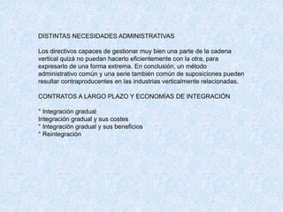DISTINTAS NECESIDADES ADMINISTRATIVAS
Los directivos capaces de gestionar muy bien una parte de la cadena
vertical quizá no puedan hacerlo eficientemente con la otra, para
expresarlo de una forma extrema. En conclusión, un método
administrativo común y una serie también común de suposiciones pueden
resultar contraproducentes en las industrias verticalmente relacionadas.
CONTRATOS A LARGO PLAZO Y ECONOMÍAS DE INTEGRACIÓN
° Integración gradual
Integración gradual y sus costes
° Integración gradual y sus beneficios
° Reintegración
 