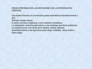 IDEAS ERRONEAS EN LAS DECISIONES DE LA INTEGRACION
VERTICAL
Una fuerte Posición en el mercado puede extenderse automáticamente a
otro.
Siempre cuesta menos
A veces conviene integrarse a una industria competitiva
La integración vertical puede salvar a una empresa que tiene problemas
La experiencia en una parte de la cadena vertical capacita
automáticamente a los ejecutivos para dirigir unidades hacia arriba o
hacia abajo.
 