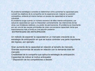 El problema estratégico consiste en determinar cómo aumentar la capacidad para
cumplir los objetivos de la compañía con la esperanza ed. mejorar su posición
competitiva, evitando al mismo tiempo un exceso de capacidad en el sector
industrial.
El problema surge cuando un número excesivo de ellas intenta anticiparse y se
satura la capacidad por que no interpretan correctamente las intenciones de las
otras, sus fortalezas relativas y su poder de permanencia. El problema es importante
por ser una de las causas principales de crear una excesiva capacidad, tema que
examinaremos más a fondo en una sección posterior.
ESTRATEGIAS DE ANTICIPACION
Un método de expandir la capacidad en un mercado creciente es la
estrategia de anticipación en que se busca controlar una parte importante
del ingreso, por ejemplo:
Gran aumento de la capacidad en relación al tamaño de mercado.
Grandes economías de escala en relación con la demanda total del
mercado
Credibilidad de la compañía que aplica la estrategia de anticipación.
Capacidad de indicar el motivo anticipador
° Disposición de los competidores a desistir.
 