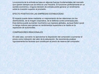 La economía de la entrada se basa en algunas fuerzas fundamentales del mercado
que operan siempre que se entra en una industria. Si funcionan perfectamente en un
sentido económico, ninguna decisión de entrada podrá generar un rendimiento
sobre la inversión superior al promedio.
EFECTO POSITIVO EN LAS EMPRESAS ESTABLECIDAS
El impacto puede darse mediante un mejoramiento de las relaciones con los
distribuidores, de la imagen corporativa, de la defensa contra amenazas,estc.
Esta táctica puede aumentar muchísimo sus ingresos globales, aunque Eaton quizá
no tenga motivos para pensar en rendimientos superiores a la media en la
reparación de automóviles.
COMPRADORES IRRACIONALES
En este caso, conviene no aprovechar la disposición del comprador a aumentar el
precio como indicación del valor de la adquisición. Se recomienda analizar
rigurosamente los factores que constituyen el precio de reserva del comprador.
 