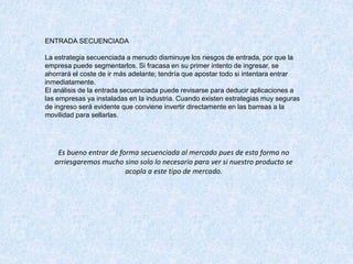 ENTRADA SECUENCIADA
La estrategia secuenciada a menudo disminuye los riesgos de entrada, por que la
empresa puede segmentarlos. Si fracasa en su primer intento de ingresar, se
ahorrará el coste de ir más adelante; tendría que apostar todo si intentara entrar
inmediatamente.
El análisis de la entrada secuenciada puede revisarse para deducir aplicaciones a
las empresas ya instaladas en la industria. Cuando existen estrategias muy seguras
de ingreso será evidente que conviene invertir directamente en las barreas a la
movilidad para sellarlas.
Es bueno entrar de forma secuenciada al mercado pues de esta forma no
arriesgaremos mucho sino solo lo necesario para ver si nuestro producto se
acopla a este tipo de mercado.
 