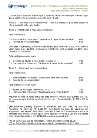 Contabilidade Geral e Avançada para Auditor Fiscal da Receita Federal
Teoria e exercícios comentados
Profs. Gabriel Rabelo e Luciano Rosa - Aula 04
O valor justo pode ser menor que o valor do título. Por exemplo, vamos supor
que o valor justo do exemplo anterior seja 10.500.
Título 1 - "mantido até o vencimento" - não há alteração, pois esta categoria
não é avaliada pelo valor justo.
Titulo 2 : "Destinado à negociação imediata":
Pelo rendimento:
D - Instrumentos financeiros " destinados à negociação imediata" 600
C - Receita de juros (resultado) 600
Com este lançamento, o título fica registrado pelo valor de 10.600. Mas, como o
valor justo é de 10.500, precisamos reconhecer uma despesa de 100 reais,
também no resultado:
Pela avaliação a valor justo:
D - Despesa de ajuste a valor justo (resultado) 100
C - Instrumentos financeiros "destinados à negociação imediata" 100
Título 3 - Disponível para venda futura:
Pelo rendimento:
D - Instrumentos financeiros "disponíveis para venda futura" 600
C - Receita de juros (resultado) 600
Pela avaliação a valor justo:
D - Ajuste de Avaliação Patrimonial (PL) 100
C - Instrumentos financeiros "disponíveis para venda futura" 100
Algumas bancas já estão cobrando este assunto. Vejam esta questão da FCC,
do concurso para Analista de Controle Externo - Contabilidade, do TCE / GO de
2009:
(FCC/ACE/GO/2009) Suponha a aquisição, em 30/11/X8, de um ativo
financeiro no valor de R$ 1.000,00, classificado na data de aquisição em
'disponível para venda'. Este título remunera à taxa de 2% ao mês e o valor de
mercado desse título 30 dias após a sua aquisição é de R$ 1.015,00. De acordo
com estas informações, em 30/12/X8, a empresa registrará,
(A) na Demonstração de Resultados, receita financeira de R$ 15,00.
(b) no Patrimônio Líquido, ajuste de avaliação patrimonial de R$ 15,00._______
Prof. Gabriel Rabelo e Luciano Rosa W W W .e S tra te g ia C O n C U rS O S .C O m .b r 10 de 89
 