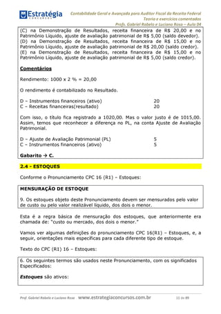 Contabilidade Geral e Avançada para Auditor Fiscal da Receita Federal
Teoria e exercícios comentados
Profs. Gabriel Rabelo e Luciano Rosa - Aula 04
(C) na Demonstração de Resultados, receita financeira de R$ 20,00 e no
Patrimônio Líquido, ajuste de avaliação patrimonial de R$ 5,00 (saldo devedor).
(D) na Demonstração de Resultados, receita financeira de R$ 15,00 e no
Patrimônio Líquido, ajuste de avaliação patrimonial de R$ 20,00 (saldo credor).
(E) na Demonstração de Resultados, receita financeira de R$ 15,00 e no
Patrimônio Líquido, ajuste de avaliação patrimonial de R$ 5,00 (saldo credor).
Comentários
Rendimento: 1000 x 2 % = 20,00
O rendimento é contabilizado no Resultado.
D - Instrumentos financeiros (ativo) 20
C - Receitas financeiras(resultado) 20
Com isso, o título fica registrado a 1020,00. Mas o valor justo é de 1015,00.
Assim, temos que reconhecer a diferença no PL, na conta Ajuste de Avaliação
Patrimonial.
D - Ajuste de Avaliação Patrimonial (PL) 5
C - Instrumentos financeiros (ativo) 5
Gabarito ^ C.
2.4 - ESTOQUES
Conforme o Pronunciamento CPC 16 (R1) - Estoques:
MENSURAÇÃO DE ESTOQUE
9. Os estoques objeto deste Pronunciamento devem ser mensurados pelo valor
de custo ou pelo valor realizável líquido, dos dois o menor.________________
Esta é a regra básica de mensuração dos estoques, que anteriormente era
chamada de: "custo ou mercado, dos dois o menor."
Vamos ver algumas definições do pronunciamento CPC 16(R1) - Estoques, e, a
seguir, orientações mais específicas para cada diferente tipo de estoque.
Texto do CPC (R1) 16 - Estoques:
6. Os seguintes termos são usados neste Pronunciamento, com os significados
Especificados:
Estoques são ativos:
Prof. Gabriel Rabelo e Luciano Rosa W W W .e S tra te g ia C O n C U rS O S .C O m .b r 11 de 89
 