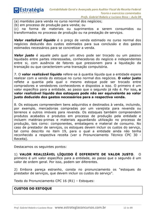Contabilidade Geral e Avançada para Auditor Fiscal da Receita Federal
Teoria e exercícios comentados
Profs. Gabriel Rabelo e Luciano Rosa - Aula 04
(a) mantidos para venda no curso normal dos negócios;
(b) em processo de produção para venda; ou
(c) na forma de materiais ou suprimentos a serem consumidos ou
transformados no processo de produção ou na prestação de serviços.
Valor realizável líquido é o preço de venda estimado no curso normal dos
negócios deduzido dos custos estimados para sua conclusão e dos gastos
estimados necessários para se concretizar a venda.
Valor justo é aquele pelo qual um ativo pode ser trocado ou um passivo
liquidado entre partes interessadas, conhecedoras do negócio e independentes
entre si, com ausência de fatores que pressionem para a liquidação da
transação ou que caracterizem uma transação compulsória.
7. O valor realizável líquido refere-se à quantia líquida que a entidade espera
realizar com a venda do estoque no curso normal dos negócios. O valor justo
reflete a quantia pela qual o mesmo estoque pode ser trocado entre
compradores e vendedores conhecedores e dispostos a isso. O primeiro é um
valor específico para a entidade, ao passo que o segundo já não é. Por isso, o
valor realizável líquido dos estoques pode não ser equivalente ao valor
justo deduzido dos gastos necessários para a respectiva venda.
8. Os estoques compreendem bens adquiridos e destinados à venda, incluindo,
por exemplo, mercadorias compradas por um varejista para revenda ou
terrenos e outros imóveis para revenda. Os estoques também compreendem
produtos acabados e produtos em processo de produção pela entidade e
incluem matérias-primas e materiais aguardando utilização no processo de
produção, tais como: componentes, embalagens e material de consumo. No
caso de prestador de serviços, os estoques devem incluir os custos do serviço,
tal como descrito no item 19, para o qual a entidade ainda não tenha
reconhecido a respectiva receita (ver o Pronunciamento Técnico CPC 30 -
Receita)._________________________________________________________
Destacamos os seguintes pontos:
1) VALOR REALIZÁVEL LÍQUIDO É DIFERENTE DE VALOR JUSTO. O
primeiro é um valor específico para a entidade, ao passo que o segundo é um
valor de ordem geral. Por isso, podem ser diferentes.
2) Embora pareça estranho, consta no pronunciamento os "estoques do
prestador de serviços, que devem incluir os custos do serviço".
Texto do Pronunciamento CPC 16 (R1) - Estoques:
CUSTOS DO ESTOQUE
Prof. Gabriel Rabelo e Luciano Rosa W W W .e S tra te g ia C O n C U rS O S .C O m .b r 12 de 89
 