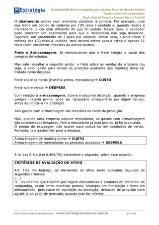 Contabilidade Geral e Avançada para Auditor Fiscal da Receita Federal
Teoria e exercícios comentados
Profs. Gabriel Rabelo e Luciano Rosa - Aula 04
O abatimento ocorre num momento posterior à compra. Por exemplo, uma
loja fecha um pedido de cadeiras por 100 reais a unidade e, quando recebe a
mercadoria, a cor está diferente do que foi pedido. Nesse caso, o vendedor
pode conceder um abatimento para que a mercadoria não seja devolvida.
Digamos, um abatimento de 3 reais por unidade. Nesse caso, a Nota Fiscal é
emitida por 100 reais a unidade, mas deverá entrar para o estoque apenas 97
reais (sem considerar impostos ou outros custos).
Frete e Armazenagem: Já mencionamos que o frete integra o custo das
compras de estoque.
Mas vale ressaltar o seguinte ponto: o frete sobre as vendas da empresa (ou
seja, o valor gasto para enviar os produtos acabados aos clientes) deve ser
tratado como despesa.
Frete sobre compras (matéria prima, mercadoria)^ CUSTO
Frete sobre venda ^ DESPESA
Com relação à armazenagem, ocorre a seguinte distinção: quando a empresa
compra matéria prima, pode ser necessário armazená-la por algum tempo,
antes de utilizá-la na produção.
Tais gastos com armazenagem são incluídos no custo da produção.
Mas, quando uma empresa adquire mercadoria, os gastos com armazenagem
são considerados despesas. Pois a mercadoria já está pronta, já foi produzida.
O tempo de estocagem não ocorre para colocá-las em condições de venda.
Portanto, tais gastos vão para a despesa.
Armazenagem de matéria prima ^ CUSTO
Armazenagem de mercadorias ou produtos acabados ^ DESPESA
A lei das S.A.s (Lei 6.404/76) estabelece o seguinte, sobre esse assunto:
CRITÉRIOS DE AVALIAÇÃO DO ATIVO
Art. 183. No balanço, os elementos do ativo serão avaliados segundo os
seguintes critérios:
(...)
II - os direitos que tiverem por objeto mercadorias e produtos do comércio da
companhia, assim como matérias-primas, produtos em fabricação e bens em
almoxarifado, pelo custo de aquisição ou produção, deduzido de provisão para
ajustá-lo ao valor de mercado, quando este for inferior;___________________
Prof. Gabriel Rabelo e Luciano Rosa W W W .e S tra te g ia C O n C U rS O S .C O m .b r 14 de 89
 