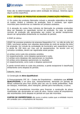 Estratégia Contabilidade Gerai e Avançada para Auditor Fiscal da Receita Federai
1 ........... Teoria e exercícios comentados
Profs. Gabriel Rabelo e Luciano Rosa - Aula 04
Estas são as determinações gerais sobre avaliação de estoque. Veremos agora
alguns pontos específicos.
2.4.1 - ESTOQUE DE PRODUTOS ACABADOS (FABRICAÇÃO PRÓPRIA).
1) Os custos dos produtos fabricados incluem a alocação sistemática de todos
os custos, diretos e indiretos de produção, fixos e variáveis, que sejam
incorridos para transformar os materiais em produtos acabados.
2) A alocação de custos fixos indiretos de fabricação às unidades produzidas
deve ser baseada na capacidade normal de produção. Ou seja, as perdas
normais de produção são apropriadas aos custos; as perdas excepcionais
devem ser apropriadas diretamente no resultado do período.
A ESAF já cobrou:
(ESAF) No processo produtivo da empresa Desperdício S.A., no mês de julho de
2005, ocorreram perdas com rebarbas decorrentes do corte de tecidos da linha
de produção. Em virtude da contratação de funcionário sem experiência houve
a perda de 100 itens por mau uso de equipamentos. De acordo com os
conceitos contábeis, devem ser registradas essas perdas:
a) ambas como custo dos produtos vendidos.
b) respectivamente, como despesa operacional e custo.
c) ambas como despesas não-operacionais no resultado.
d) ambas como despesas operacionais no resultado.
e) respectivamente, como custo e despesa operacional
A perda normal entra no custo dos produtos; a perda excepcional é classificada
diretamente como despesa do período.
Gabarito: letra E.
3) Construção de Ativo Qualificável:
O Pronunciamento CPC 20 - Custos de Empréstimos - estabelece que ATIVO
QUALIFICÁVEL é um ativo que, necessariamente, demanda um período de
tempo substancial para ficar pronto para seu uso ou venda pretendidos. Pode
ser estoque, imobilizado, ativo intangível, plantas para manufaturas, e outros.
Os custos de empréstimos incorridos para financiar a construção de ativos
imobilizados são apropriados ao custo do ativo. Outros custos de empréstimos
são reconhecidos como despesa no período em que são incorridos.
CUSTOS DE EMPRÉSTIMOS são juros e outros custos que a entidade incorre
em conexão com o empréstimo de recursos.
Prof. Gabriel Rabelo e Luciano Rosa W W W .e S tra te g ia C O n C U rS O S .C O m .b r 15 de 89
 