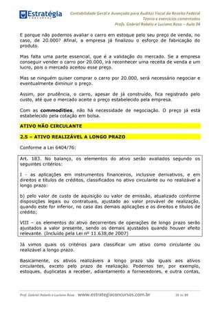 Contabilidade Geral e Avançada para Auditor Fiscal da Receita Federal
Teoria e exercícios comentados
Profs. Gabriel Rabelo e Luciano Rosa - Aula 04
E porque não podemos avaliar o carro em estoque pelo seu preço de venda, no
caso, de 20.000? Afinal, a empresa já finalizou o esforço de fabricação do
produto.
Mas falta uma parte essencial, que é a validação do mercado. Se a empresa
conseguir vender o carro por 20.000, irá reconhecer uma receita de venda e um
lucro, pois o mercado aceitou esse preço.
Mas se ninguém quiser comprar o carro por 20.000, será necessário negociar e
eventualmente diminuir o preço.
Assim, por prudência, o carro, apesar de já construído, fica registrado pelo
custo, até que o mercado aceite o preço estabelecido pela empresa.
Com as commodities, não há necessidade de negociação. O preço já está
estabelecido pela cotação em bolsa.
ATIVO NÃO CIRCULANTE
2.5 - ATIVO REALIZÁVEL A LONGO PRAZO
Conforme a Lei 6404/76:
Art. 183. No balanço, os elementos do ativo serão avaliados segundo os
seguintes critérios:
I - as aplicações em instrumentos financeiros, inclusive derivativos, e em
direitos e títulos de créditos, classificados no ativo circulante ou no realizável a
longo prazo:
b) pelo valor de custo de aquisição ou valor de emissão, atualizado conforme
disposições legais ou contratuais, ajustado ao valor provável de realização,
quando este for inferior, no caso das demais aplicações e os direitos e títulos de
crédito;
VIII - os elementos do ativo decorrentes de operações de longo prazo serão
ajustados a valor presente, sendo os demais ajustados quando houver efeito
relevante. (Incluído pela Lei n° 11.638,de 2007)_________________________
Já vimos quais os critérios para classificar um ativo como circulante ou
realizável a longo prazo.
Basicamente, os ativos realizáveis a longo prazo são iguais aos ativos
circulantes, exceto pelo prazo de realização. Podemos ter, por exemplo,
estoques, duplicatas a receber, adiantamento a fornecedores, e outra contas,
Prof. Gabriel Rabelo e Luciano Rosa W W W .e S tra te g ia C O n C U rS O S .C O m .b r 18 de 89
 