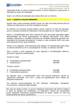 Contabilidade Geral e Avançada para Auditor Fiscal da Receita Federal
Teoria e exercícios comentados
Profs. Gabriel Rabelo e Luciano Rosa - Aula 04
registradas tanto no ativo circulante quanto no ativo realizável a longo prazo, a
depender do prazo de realização.
Assim, os critérios de avaliação para esses itens são os mesmos.
2.5.1 - AJUSTE A VALOR PRESENTE
Ajustar algo a valor presente significa trazer um valor que está previsto para se
realizar em data futura a termos monetários de hoje.
As vendas e as compras, quando feitas a prazo, inserem no valor da operação,
juros e encargos financeiros referentes à remuneração de um capital no futuro.
Assim, a contabilização pelo valor nominal faz com que essas operações sejam
demonstradas de forma superavaliada no Balanço Patrimonial. Fica difícil,
também, diferenciar o resultado financeiro do resultado realmente apurado com
operações da atividade empresarial. O ajuste a valor presente (AVP) veio para
que possamos dirimir esse problema.
Vamos a um exemplo. Uma empresa pode adquirir um equipamento pelo preço
à vista de 100.000 ou em 12 prestações de 10.000, no total de 120.000.
Sem o ajuste a valor presente (ou seja, segundo a contabilização anterior),
teríamos a seguinte contabilização:
Compra à vista:
D - Imobilizado (equipamento) 100.000
C - Caixa/bancos 100.000
Compra a prazo:
D - Imobilizado (equipamento) 120.000
C - Fornecedores (passivo) 120.000
No segundo caso, a contabilização inclui uma parcela financeira, devido ao
pagamento parcelado. Com isso, o preço do equipamento ficou inflado por
despesas financeiras.
Em diversos pronunciamentos do CPC (estoque, imobilizado, intangível),
encontramos a seguinte determinação:
No caso de venda a prazo, os juros e despesas financeiras não devem integrar
o custo do estoque (ou imobilizado, ou intangível). Devem ser apropriados
como despesas financeiras proporcionalmente ao prazo, exceto no caso de
financiamento de ativos qualificáveis.__________________________________
Prof. Gabriel Rabelo e Luciano Rosa W W W .e S tra te g ia C O n C U rS O S .C O m .b r 19 de 89
 