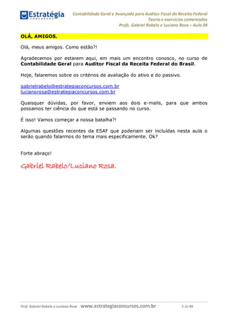 Contabilidade Geral e Avançada para Auditor Fiscal da Receita Federal
Teoria e exercícios comentados
Profs. Gabriel Rabelo e Luciano Rosa - Aula 04
OLÁ, AMIGOS.
Olá, meus amigos. Como estão?!
Agradecemos por estarem aqui, em mais um encontro conosco, no curso de
Contabilidade Geral para Auditor Fiscal da Receita Federal do Brasil.
Hoje, falaremos sobre os critérios de avaliação do ativo e do passivo.
gabrielrabelo@estrategiaconcursos.com.br
lucianorosa@estrategiaconcursos.com.br
Quaisquer dúvidas, por favor, enviem aos dois e-mails, para que ambos
possamos ter ciência do que está se passando no curso.
É isso! Vamos começar a nossa batalha?!
Algumas questões recentes da ESAF que poderiam ser incluídas nesta aula o
serão quando falarmos do tema mais especificamente. Ok?
Forte abraço!
Gflbríel rjA
bíIo
/Lucíano rosa.
Prof. Gabriel Rabelo e Luciano Rosa W W W .e S tra te g ia C O n C U rS O S .C O m .b r 2 de 89
 