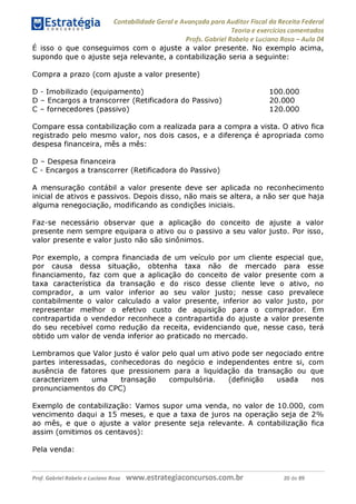 Contabilidade Geral e Avançada para Auditor Fiscal da Receita Federal
Teoria e exercícios comentados
Profs. Gabriel Rabelo e Luciano Rosa - Aula 04
É isso o que conseguimos com o ajuste a valor presente. No exemplo acima,
supondo que o ajuste seja relevante, a contabilização seria a seguinte:
Compra a prazo (com ajuste a valor presente)
D - Imobilizado (equipamento) 100.000
D - Encargos a transcorrer (Retificadora do Passivo) 20.000
C - fornecedores (passivo) 120.000
Compare essa contabilização com a realizada para a compra a vista. O ativo fica
registrado pelo mesmo valor, nos dois casos, e a diferença é apropriada como
despesa financeira, mês a mês:
D - Despesa financeira
C - Encargos a transcorrer (Retificadora do Passivo)
A mensuração contábil a valor presente deve ser aplicada no reconhecimento
inicial de ativos e passivos. Depois disso, não mais se altera, a não ser que haja
alguma renegociação, modificando as condições iniciais.
Faz-se necessário observar que a aplicação do conceito de ajuste a valor
presente nem sempre equipara o ativo ou o passivo a seu valor justo. Por isso,
valor presente e valor justo não são sinônimos.
Por exemplo, a compra financiada de um veículo por um cliente especial que,
por causa dessa situação, obtenha taxa não de mercado para esse
financiamento, faz com que a aplicação do conceito de valor presente com a
taxa característica da transação e do risco desse cliente leve o ativo, no
comprador, a um valor inferior ao seu valor justo; nesse caso prevalece
contabilmente o valor calculado a valor presente, inferior ao valor justo, por
representar melhor o efetivo custo de aquisição para o comprador. Em
contrapartida o vendedor reconhece a contrapartida do ajuste a valor presente
do seu recebível como redução da receita, evidenciando que, nesse caso, terá
obtido um valor de venda inferior ao praticado no mercado.
Lembramos que Valor justo é valor pelo qual um ativo pode ser negociado entre
partes interessadas, conhecedoras do negócio e independentes entre si, com
ausência de fatores que pressionem para a liquidação da transação ou que
caracterizem uma transação compulsória. (definição usada nos
pronunciamentos do CPC)
Exemplo de contabilização: Vamos supor uma venda, no valor de 10.000, com
vencimento daqui a 15 meses, e que a taxa de juros na operação seja de 2%
ao mês, e que o ajuste a valor presente seja relevante. A contabilização fica
assim (omitimos os centavos):
Pela venda:
Prof. Gabriel Rabelo e Luciano Rosa W W W .e S tra te g ia C O n C U rS O S .C O m .b r 20 de 89
 