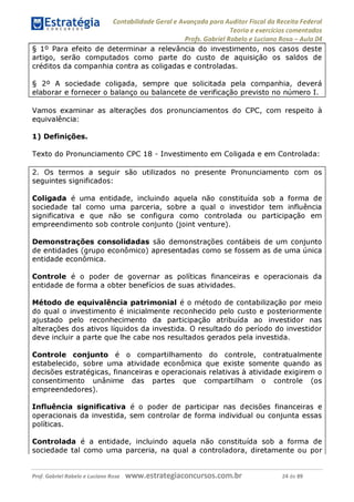 Contabilidade Geral e Avançada para Auditor Fiscal da Receita Federal
Teoria e exercícios comentados
Profs. Gabriel Rabelo e Luciano Rosa - Aula 04
§ 1° Para efeito de determinar a relevância do investimento, nos casos deste
artigo, serão computados como parte do custo de aquisição os saldos de
créditos da companhia contra as coligadas e controladas.
§ 2° A sociedade coligada, sempre que solicitada pela companhia, deverá
elaborar e fornecer o balanço ou balancete de verificação previsto no número I.
Vamos examinar as alterações dos pronunciamentos do CPC, com respeito à
equivalência:
1) Definições.
Texto do Pronunciamento CPC 18 - Investimento em Coligada e em Controlada:
2. Os termos a seguir são utilizados no presente Pronunciamento com os
seguintes significados:
Coligada é uma entidade, incluindo aquela não constituída sob a forma de
sociedade tal como uma parceria, sobre a qual o investidor tem influência
significativa e que não se configura como controlada ou participação em
empreendimento sob controle conjunto (joint venture).
Demonstrações consolidadas são demonstrações contábeis de um conjunto
de entidades (grupo econômico) apresentadas como se fossem as de uma única
entidade econômica.
Controle é o poder de governar as políticas financeiras e operacionais da
entidade de forma a obter benefícios de suas atividades.
Método de equivalência patrimonial é o método de contabilização por meio
do qual o investimento é inicialmente reconhecido pelo custo e posteriormente
ajustado pelo reconhecimento da participação atribuída ao investidor nas
alterações dos ativos líquidos da investida. O resultado do período do investidor
deve incluir a parte que lhe cabe nos resultados gerados pela investida.
Controle conjunto é o compartilhamento do controle, contratualmente
estabelecido, sobre uma atividade econômica que existe somente quando as
decisões estratégicas, financeiras e operacionais relativas à atividade exigirem o
consentimento unânime das partes que compartilham o controle (os
empreendedores).
Influência significativa é o poder de participar nas decisões financeiras e
operacionais da investida, sem controlar de forma individual ou conjunta essas
políticas.
Controlada é a entidade, incluindo aquela não constituída sob a forma de
sociedade tal como uma parceria, na qual a controladora, diretamente ou por
Prof. Gabriel Rabelo e Luciano Rosa W W W .e S tra te g ia C O n C U rS O S .C O m .b r 24 de 89
 