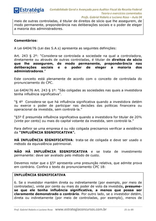 Contabilidade Geral e Avançada para Auditor Fiscal da Receita Federal
Teoria e exercícios comentados
Profs. Gabriel Rabelo e Luciano Rosa - Aula 04
meio de outras controladas, é titular de direitos de sócio que lhe assegurem, de
modo permanente, preponderância nas deliberações sociais e o poder de eleger
a maioria dos administradores.
Comentários:
A Lei 6404/76 (Lei das S.A.s) apresenta as seguintes definições:
Art. 243 § 2°: "Considera-se controlada a sociedade na qual a controladora,
diretamente ou através de outras controladas, é titular de direitos de sócio
que lhe assegurem, de modo permanente, preponderância nas
deliberações sociais e o poder de eleger a maioria dos
administradores."
Este conceito está plenamente de acordo com o conceito de controlada do
pronunciamento do CPC.
Lei 6404/76 Art. 243 § 1°: "São coligadas as sociedades nas quais a investidora
tenha influência significativa".
"§ 4° Considera-se que há influência significativa quando a investidora detém
ou exerce o poder de participar nas decisões das políticas financeira ou
operacional da investida, sem controlá-la."
"§5° É presumida influência significativa quando a investidora for titular de 20%
(vinte por cento) ou mais do capital votante da investida, sem controlá-la."
Para definir se uma empresa é ou não coligada precisamos verificar a existência
da "INFLUÊNCIA SIGNIFICATIVA".
HÁ INFLUÊNCIA SIGNIFICATIVA: trata-se de coligada e deve ser usado o
método da equivalência patrimonial.
NÃO HÁ INFLUÊNCIA SIGNIFICATIVA e se trata de investimento
permanente: deve ser avaliado pelo método de custo.
Devemos notar que o §5° apresenta uma presunção relativa, que admite prova
em contrário. Confira o texto do pronunciamento CPC 18:
INFLUÊNCIA SIGNIFICATIVA
6. Se o investidor mantém direta ou indiretamente (por exemplo, por meio de
controladas), vinte por cento ou mais do poder de voto da investida, presume-
se que ele tenha influência significativa, a menos que possa ser
claramente demonstrado o contrário. Por outro lado, se o investidor detém,
direta ou indiretamente (por meio de controladas, por exemplo), menos de
Prof. Gabriel Rabelo e Luciano Rosa W W W .e S tra te g ia C O n C U rS O S .C O m .b r 25 de 89
 