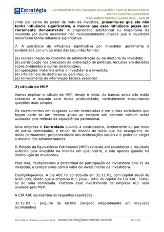 Contabilidade Geral e Avançada para Auditor Fiscal da Receita Federal
Teoria e exercícios comentados
Profs. Gabriel Rabelo e Luciano Rosa - Aula 04
vinte por cento do poder de voto da investida, presume-se que ele não
tenha influência significativa, a menos que essa influência possa ser
claramente demonstrada. A propriedade substancial ou majoritária da
investida por outro investidor não necessariamente impede que o investidor
minoritário tenha influência significativa.
7. A existência de influência significativa por investidor geralmente é
evidenciada por um ou mais das seguintes formas:
(a) representação no conselho de administração ou na diretoria da investida;
(b) participação nos processos de elaboração de políticas, inclusive em decisões
sobre dividendos e outras distribuições;
(c) operações materiais entre o investidor e a investida;
(d) intercâmbio de diretores ou gerentes; ou
(e) fornecimento de informação técnica essencial.________________________
2) cálculo do MEP
Vamos explicar o cálculo do MEP, desde o início. As bancas ainda não estão
cobrando o assunto com muita profundidade, normalmente encontramos
questões mais simples.
Os investimentos em coligadas ou em controladas e em outras sociedades que
façam parte de um mesmo grupo ou estejam sob controle comum serão
avaliados pelo método da equivalência patrimonial.
Uma empresa é Controlada quando a controladora, diretamente ou por meio
de outras controladas, é titular de direitos de sócio que lhe assegurem, de
modo permanente, preponderância nas deliberações sociais e o poder de eleger
a maioria dos administradores.
O Método da Equivalência Patrimonial (MEP) consiste em reconhecer o resultado
auferido pela investida na medida em que ocorre, e não apenas quando há
distribuição de dividendos.
Para isso, multiplicamos o percentual de participação da investidora pelo PL da
investida, e comparamos com o valor do investimento da investidora.
Exemplifiquemos. A Cia ABC foi constituída em 31.12.X1, com capital social de
$100.000, sendo que a empresa KLS possui 90% do capital da Cia ABC. Trata-
se de uma controlada. Portanto esse investimento da empresa KLS será
avaliado pelo MEP.
A CIA ABC apresentou os seguintes resultados:
31.12.X2 - prejuízo de 40.000 (lançado integralmente em Prejuízos
acumulados)
Prof. Gabriel Rabelo e Luciano Rosa W W W .e S tra te g ia C O n C U rS O S .C O m .b r 26 de 89
 
