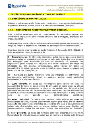 Contabilidade Geral e Avançada para Auditor Fiscal da Receita Federal
Teoria e exercícios comentados
Profs. Gabriel Rabelo e Luciano Rosa - Aula 04
1. CRITÉRIOS DE AVALIAÇÃO DO ATIVO E DO PASSIVO
1.1 PRINCÍPIOS DE CONTABILIDADE
Há dois princípios que estão fortemente relacionados com a avaliação dos ativos
e passivos. Portanto, vamos iniciar a aula examinando esses princípios.
1.1.1 - PRINCÍPIO DO REGISTRO PELO VALOR ORIGINAL
Este princípio determina que os componentes do patrimônio devem ser
inicialmente registrados pelos valores originais das transações, expressos em
moeda nacional.
Após o registro inicial, diferentes bases de mensuração podem ser utilizadas, ao
longo do tempo, a depender da natureza do item registrado na contabilidade.
Com isso, ocorre uma variação do custo histórico. A Resolução CFC 1282/2010
lista as seguintes bases de mensuração:
I - Custo histórico. Os ativos são registrados pelos valores pagos ou a serem
pagos em caixa ou equivalentes de caixa ou pelo valor justo dos recursos que
são entregues para adquiri-los na data da aquisição. Os passivos são
registrados pelos valores dos recursos que foram recebidos em troca da
obrigação ou, em algumas circunstâncias, pelos valores em caixa ou
equivalentes de caixa, os quais serão necessários para liquidar o passivo no
curso normal das operações; e
II - Variação do custo histórico. Uma vez integrado ao patrimônio, os
componentes patrimoniais, ativos e passivos, podem sofrer variações
decorrentes dos seguintes fatores:
a) Custo corrente. Os ativos são reconhecidos pelos valores em caixa ou
equivalentes de caixa, os quais teriam de ser pagos se esses ativos ou ativos
equivalentes fossem adquiridos na data ou no período das demonstrações
contábeis. Os passivos são reconhecidos pelos valores em caixa ou equivalentes
de caixa, não descontados, que seriam necessários para liquidar a obrigação na
data ou no período das demonstrações contábeis;
b) Valor realizável. Os ativos são mantidos pelos valores em caixa ou
equivalentes de caixa, os quais poderiam ser obtidos pela venda em uma forma
ordenada. Os passivos são mantidos pelos valores em caixa e equivalentes de
caixa, não descontados, que se espera seriam pagos para liquidar as
correspondentes obrigações no curso normal das operações da Entidade;
c) Valor presente. Os ativos são mantidos pelo valor presente, descontado do
fluxo futuro de entrada líquida de caixa que se espera seja gerado pelo item no
Prof. Gabriel Rabelo e Luciano Rosa W W W .e S tra te g ia C O n C U rS O S .C O m .b r 3 de 89
 