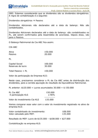 Contabilidade Geral e Avançada para Auditor Fiscal da Receita Federal
Teoria e exercícios comentados
Profs. Gabriel Rabelo e Luciano Rosa - Aula 04
OBS: Estamos considerando que os dividendos são os dividendos obrigatórios.
A regra de contabilização é a seguinte:
Dividendos obrigatórios ^ Passivo
Dividendos Adicionais não declarados até a data do balanço: Não são
contabilizados.
Dividendos Adicionais declarados até a data do balanço: são contabilizados no
PL, até serem confirmados pela Assembléia de acionistas. Depois disso, vão
para o Passivo.____________________________________________________
O Balanço Patrimonial da Cia ABC fica assim:
CIA ABC
Ativo 150.000
Passivo 20.000
PL
Capital Social 100.000
Reservas de lucro 30.000
Total Passivo + PL 150.000
Valor da participação da Empresa KLS:
Neste caso, precisamos considerar o PL da Cia ABC antes da distribuição dos
dividendos, para a correta apuração do resultado da Equivalência Patrimonial.
PL anterior: $120.000 + Lucros acumulados 30.000 = $ 150.000
PL Cia ABC 150.000
X participação KLS x 90%
Valor do investimento Cia KLS 135.000
Vamos comparar esse valor com o valor do investimento registrado no ativo da
empresa KLS:
Valor contabilizado do investimento: 108.000
Valor calculado pelo MEP: 135.000
Resultado do MEP: Lucro de $135.000 - $108.000 = $27.000
Contabilização na empresa KLS:
Prof. Gabriel Rabelo e Luciano Rosa W W W .e S tra te g ia C O n C U rS O S .C O m .b r 31 de 89
 