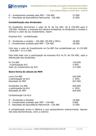 Contabilidade Geral e Avançada para Auditor Fiscal da Receita Federal
Teoria e exercícios comentados
Profs. Gabriel Rabelo e Luciano Rosa - Aula 04
D - Investimento avaliado pelo MEP - CIA ABC 27.000
C - Resultado da Equivalência Patrimonial - CIA ABC 27.000
Contabilização dos dividendos
Os dividendos diminuíram o valor do PL da Cia ABC, de $ 150.000 para $
130.000. Portanto, a empresa KLS deverá contabilizar os dividendos a receber e
diminuir o valor do seu investimento. Assim:
Empresa KLS - contabilização
D - Dividendos a receber - CIA ABC (20.000 x 90%) 18.000
C - Investimento avaliado pelo MEP - CIA ABC 18.000
Com isso, o valor do Investimento na Cia ABC fica contabilizado por $ 135.000
- $18.000 = $ 117.000.
Este total bate com a participação da empresa KLS no PL da CIA ABC, após a
distribuição dos dividendos:
PL Cia ABC
X participação KLS
Valor do investimento da KLS:
Outra forma de cálculo do MEP:
Lucro Cia ABC $30.000
x participação da KLS x 90%
Resultado do MEP $27.000
Dividendos Cia ABC $20.000
x participação da KLS x 90%
Resultado do MEP $18.000
Contabilização Cia KLS:
D - Dividendos a Receber 18.000
D - Investimento avaliado pelo MEP - CIA ABC 9.000
C - Resultado da Equivalência Patrimonial - CIA ABC 27.000
A contabilização acima é idêntica à que apresentamos anteriormente. Apenas
não está desmembrada, como a anterior.
130.000
x 90%
117.000
Prof. Gabriel Rabelo e Luciano Rosa W W W .e S tra te g ia C O n C U rS O S .C O m .b r 32 de 89
 