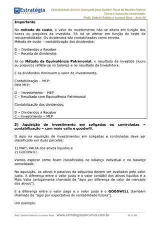 Estratégia
C O N C U R S O S ^
Contabilidade Geral e Avançada para Auditor Fiscal da Receita Federal
Teoria e exercícios comentados
Profs. Gabriel Rabelo e Luciano Rosa - Aula 04
Importante
No método de custo, o valor do investimento não se altera em função dos
lucros ou prejuízos da investida. Só irá se alterar em função do teste de
recuperabilidade. Os dividendos são contabilizados como receita.
Método de custo - contabilização dos dividendos:
D - Dividendos a Receber
C - Receita de dividendos
Já no Método da Equivalência Patrimonial, o resultado da investida (lucro
ou prejuízo) reflete-se no balanço e no resultado da Investidora.
E os dividendos diminuem o valor do investimento.
Contabilização - MEP:
Pelo MEP:
D - Investimento - MEP
C - Resultado com Equivalência Patrimonial
Contabilização dos dividendos:
D - Dividendos a Receber
C - Investimento - MEP
3) Aquisição de investimento em coligadas ou controladas -
contabilização - com mais valia e goodwill.
O ágio na aquisição de investimentos em coligadas e controladas deve ser
classificado em duas parcelas:
1) MAIS VALIA dos ativos líquidos e
2) GOODWILL.
Vamos explicar como ficam classificados no balanço individual e no balanço
consolidado.
Na aquisição, os ativos e passivos da adquirida devem ser avaliados pelo valor
justo. A diferença entre o valor justo e o valor contábil dos ativos líquidos é a
Mais Valia (antigamente chamada de "ágio por diferença de valor de mercado
dos ativos").
E a diferença entre o valor pago e o valor justo é o GOODWILL (também
chamado de "ágio por expectativa de rentabilidade futura").
Um exemplo:
Prof. Gabriel Rabelo e Luciano Rosa W W W .e S tra te g ia C O n C U rS O S .C O m .b r 33 de 89
 