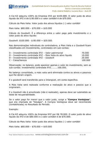 Contabilidade Geral e Avançada para Auditor Fiscal da Receita Federal
Teoria e exercícios comentados
Profs. Gabriel Rabelo e Luciano Rosa - Aula 04
A Cia KZ adquiriu 100% da Empresa XYZ por $100.000. O valor justo do ativo
líquido da XYZ é de $ 80.000 e o valor contábil é de $70.000.
Cálculo da Mais Valia: Valor justo dos ativos líquidos (-) valor contábil
Mais Valia: $80.000 - $70.000 = $10.000
Cálculo do Goodwill: É a diferença entre o valor pago pelo investimento e o
valor justo do ativo líquido:
Goodwill: $100.000 - $ 80.000 = $20.000.
Nas demonstrações individuais da controladora, a Mais Valia e o Goodwill ficam
classificados em Investimento, controlados em sub-contas:
D - Investimento controlada XYZ - Valor patrimonial 70.000
D - Investimento controlada XYZ - Mais Valiadoativo líquido 10.000
D - Investimento controlada XYZ - Goodwill 20.000
C - Caixa/bancos 100.000
Observação: no balanço, pode aparecer apenas o valor do investimento, sem as
sub-contas: investimento controlada XYZ........100.000.
No balanço consolidado, a mais valia será eliminada contra os ativos e passivos
que lhe deram origem.
E o goodwill será transferido para o Intangível, em conta específica.
A Mais Valia será realizada conforme a realização do ativo e passivo que a
originaram.
E o Goodwill não é amortizado (não é realizado), apenas deve ser submetido ao
teste de recuperabilidade.
Se o valor pago for menor que o valor justo, surge a "Compra Vantajosa",
que era chamada de "Deságio". A Compra Vantajosa deve ser reconhecida
(contabilizada) no Resultado do Período.
Exemplo:
A Cia KZ adquiriu 100% da Empresa XYZ por R$ 78.000. O valor justo do ativo
líquido da XYZ é de $80.000 e o valor contábil é de $70.000.
Cálculo da Mais Valia: Valor justo dos ativos líquidos (-) valor contábil
Mais Valia: $80.000 - $70.000 = $10.000
Prof. Gabriel Rabelo e Luciano Rosa W W W .e S tra te g ia C O n C U rS O S .C O m .b r 34 de 89
 