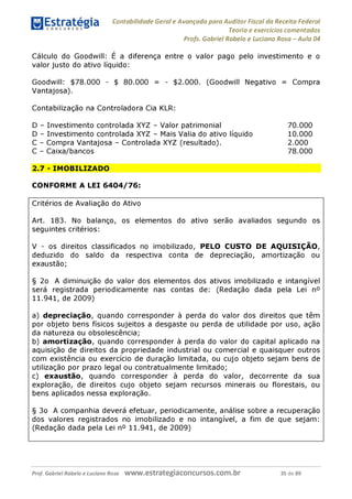 Contabilidade Geral e Avançada para Auditor Fiscal da Receita Federal
Teoria e exercícios comentados
Profs. Gabriel Rabelo e Luciano Rosa - Aula 04
Cálculo do Goodwill: E a diferença entre o valor pago pelo investimento e o
valor justo do ativo líquido:
Goodwill: $78.000 - $ 80.000 = - $2.000. (Goodwill Negativo = Compra
Vantajosa).
Contabilização na Controladora Cia KLR:
D - Investimento controlada XYZ - Valor patrimonial 70.000
D - Investimento controlada XYZ - Mais Valia do ativo líquido 10.000
C - Compra Vantajosa - Controlada XYZ (resultado). 2.000
C - Caixa/bancos 78.000
2.7 - IMOBILIZADO
CONFORME A LEI 6404/76:
Critérios de Avaliação do Ativo
Art. 183. No balanço, os elementos do ativo serão avaliados segundo os
seguintes critérios:
V - os direitos classificados no imobilizado, PELO CUSTO DE AQUISIÇÃO,
deduzido do saldo da respectiva conta de depreciação, amortização ou
exaustão;
§ 2o A diminuição do valor dos elementos dos ativos imobilizado e intangível
será registrada periodicamente nas contas de: (Redação dada pela Lei n°
11.941, de 2009)
a) depreciação, quando corresponder à perda do valor dos direitos que têm
por objeto bens físicos sujeitos a desgaste ou perda de utilidade por uso, ação
da natureza ou obsolescência;
b) amortização, quando corresponder à perda do valor do capital aplicado na
aquisição de direitos da propriedade industrial ou comercial e quaisquer outros
com existência ou exercício de duração limitada, ou cujo objeto sejam bens de
utilização por prazo legal ou contratualmente limitado;
c) exaustão, quando corresponder à perda do valor, decorrente da sua
exploração, de direitos cujo objeto sejam recursos minerais ou florestais, ou
bens aplicados nessa exploração.
§ 3o A companhia deverá efetuar, periodicamente, análise sobre a recuperação
dos valores registrados no imobilizado e no intangível, a fim de que sejam:
(Redação dada pela Lei n° 11.941, de 2009)
Prof. Gabriel Rabelo e Luciano Rosa W W W .e S tra te g ia C O n C U rS O S .C O m .b r 35 de 89
 