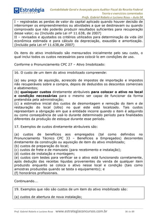 Contabilidade Geral e Avançada para Auditor Fiscal da Receita Federal
Teoria e exercícios comentados
Profs. Gabriel Rabelo e Luciano Rosa - Aula 04
I - registradas as perdas de valor do capital aplicado quando houver decisão de
interromper os empreendimentos ou atividades a que se destinavam ou quando
comprovado que não poderão produzir resultados suficientes para recuperação
desse valor; ou (Incluído pela Lei n° 11.638, de 2007)
II - revisados e ajustados os critérios utilizados para determinação da vida útil
econômica estimada e para cálculo da depreciação, exaustão e amortização.
(Incluído pela Lei n° 11.638,de 2007)__________________________________
Os itens do ativo imobilizado são mensurados inicialmente pelo seu custo, o
qual inclui todos os custos necessários para colocá-lo em condições de uso.
Conforme o Pronunciamento CPC 27 - Ativo Imobilizado:
16. O custo de um item do ativo imobilizado compreende:
(a) seu preço de aquisição, acrescido de impostos de importação e impostos
não recuperáveis sobre a compra, depois de deduzidos os descontos comerciais
e abatimentos;
(b) quaisquer custos diretamente atribuíveis para colocar o ativo no local
e condição necessárias para o mesmo ser capaz de funcionar da forma
pretendida pela administração;
(c) a estimativa inicial dos custos de desmontagem e remoção do item e de
restauração do local (sítio) no qual este está localizado. Tais custos
representam a obrigação em que a entidade incorre quando o item é adquirido
ou como conseqüência de usá-lo durante determinado período para finalidades
diferentes da produção de estoque durante esse período.
17. Exemplos de custos diretamente atribuíveis são:
(a) custos de benefícios aos empregados (tal como definidos no
Pronunciamento Técnico CPC 33 - Benefícios a Empregados) decorrentes
diretamente da construção ou aquisição de item do ativo imobilizado;
(b) custos de preparação do local;
(c) custos de frete e de manuseio (para recebimento e instalação);
(d) custos de instalação e montagem;
(e) custos com testes para verificar se o ativo está funcionando corretamente,
após dedução das receitas líquidas provenientes da venda de qualquer item
produzido enquanto se coloca o ativo nesse local e condição (tais como
amostras produzidas quando se testa o equipamento); e
(f) honorários profissionais.
Continuando...
19. Exemplos que não são custos de um item do ativo imobilizado são:
(a) custos de abertura de nova instalação;
Prof. Gabriel Rabelo e Luciano Rosa W W W .e S tra te g ia C O n C U rS O S .C O m .b r 36 de 89
 