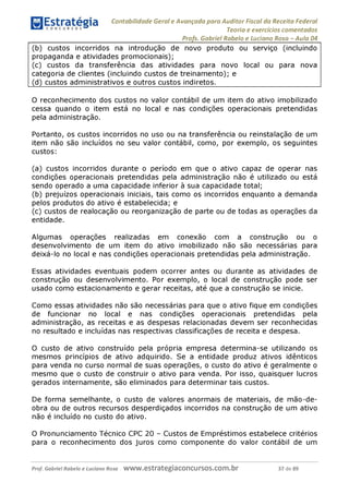 Contabilidade Geral e Avançada para Auditor Fiscal da Receita Federal
Teoria e exercícios comentados
Profs. Gabriel Rabelo e Luciano Rosa - Aula 04
(b) custos incorridos na introdução de novo produto ou serviço (incluindo
propaganda e atividades promocionais);
(c) custos da transferência das atividades para novo local ou para nova
categoria de clientes (incluindo custos de treinamento); e
(d) custos administrativos e outros custos indiretos._______________________
O reconhecimento dos custos no valor contábil de um item do ativo imobilizado
cessa quando o item está no local e nas condições operacionais pretendidas
pela administração.
Portanto, os custos incorridos no uso ou na transferência ou reinstalação de um
item não são incluídos no seu valor contábil, como, por exemplo, os seguintes
custos:
(a) custos incorridos durante o período em que o ativo capaz de operar nas
condições operacionais pretendidas pela administração não é utilizado ou está
sendo operado a uma capacidade inferior à sua capacidade total;
(b) prejuízos operacionais iniciais, tais como os incorridos enquanto a demanda
pelos produtos do ativo é estabelecida; e
(c) custos de realocação ou reorganização de parte ou de todas as operações da
entidade.
Algumas operações realizadas em conexão com a construção ou o
desenvolvimento de um item do ativo imobilizado não são necessárias para
deixá-lo no local e nas condições operacionais pretendidas pela administração.
Essas atividades eventuais podem ocorrer antes ou durante as atividades de
construção ou desenvolvimento. Por exemplo, o local de construção pode ser
usado como estacionamento e gerar receitas, até que a construção se inicie.
Como essas atividades não são necessárias para que o ativo fique em condições
de funcionar no local e nas condições operacionais pretendidas pela
administração, as receitas e as despesas relacionadas devem ser reconhecidas
no resultado e incluídas nas respectivas classificações de receita e despesa.
O custo de ativo construído pela própria empresa determina-se utilizando os
mesmos princípios de ativo adquirido. Se a entidade produz ativos idênticos
para venda no curso normal de suas operações, o custo do ativo é geralmente o
mesmo que o custo de construir o ativo para venda. Por isso, quaisquer lucros
gerados internamente, são eliminados para determinar tais custos.
De forma semelhante, o custo de valores anormais de materiais, de mão-de-
obra ou de outros recursos desperdiçados incorridos na construção de um ativo
não é incluído no custo do ativo.
O Pronunciamento Técnico CPC 20 - Custos de Empréstimos estabelece critérios
para o reconhecimento dos juros como componente do valor contábil de um
Prof. Gabriel Rabelo e Luciano Rosa W W W .e S tra te g ia C O n C U rS O S .C O m .b r 37 de 89
 