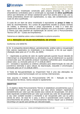 Contabilidade Geral e Avançada para Auditor Fiscal da Receita Federal
Teoria e exercícios comentados
Profs. Gabriel Rabelo e Luciano Rosa - Aula 04
item do ativo imobilizado construído pela própria empresa. Os juros de
empréstimos contratados para a construção ou aquisição de ativo qualificado
(ativo que demanda um tempo substancial para ficar pronto para o seu uso ou
venda pretendidos) devem ser capitalizados, ou seja, são contabilizados como
custo do ativo qualificado.
O custo de um item de ativo imobilizado é equivalente ao preço à vista na
data do reconhecimento. Se o prazo de pagamento excede os prazos normais
de crédito, a diferença entre o preço equivalente à vista e o total dos
pagamentos deve ser reconhecida como despesa com juros durante o período,
a menos que seja passível de capitalização de acordo com o Pronunciamento
Técnico CPC 20 - Custos de Empréstimos.
Falaremos em detalhes sobre o ativo imobilizado no próximo encontro.
2.7.1. REDUÇÃO AO VALOR RECUPERÁVEL DE ATIVOS
Conforme a lei 6404/76:
§ 3o A companhia deverá efetuar, periodicamente, análise sobre a recuperação
dos valores registrados no imobilizado e no intangível, a fim de que sejam:
(Redação dada pela Lei n° 11.941, de 2009)
I - registradas as perdas de valor do capital aplicado quando houver decisão de
interromper os empreendimentos ou atividades a que se destinavam ou quando
comprovado que não poderão produzir resultados suficientes para recuperação
desse valor; ou (Incluído pela Lei n° 11.638,de 2007)
II - revisados e ajustados os critérios utilizados para determinação da vida útil
econômica estimada e para cálculo da depreciação, exaustão e amortização.
(Incluído pela Lei n° 11.638,de 2007)__________________________________
O Teste de Recuperabilidade ou Impairment Test é uma das alterações na
contabilidade, para harmonização com as normas internacionais.
Este assunto é tratado no Pronunciamento CPC 01 - Redução ao Valor
Recuperável de Ativos. Vamos estudá-lo rapidamente:
OBJETIVO
1. O objetivo deste Pronunciamento Técnico é estabelecer procedimentos que a
entidade deve aplicar para assegurar que seus ativos estejam registrados
contabilmente por valor que não exceda seus valores de recuperação. Um ativo
está registrado contabilmente por valor que excede seu valor de recuperação se
o seu valor contábil exceder o montante a ser recuperado pelo uso ou pela
venda do ativo. Se esse for o caso, o ativo é caracterizado como sujeito ao
reconhecimento de perdas, e o Pronunciamento Técnico requer que a entidade
reconheça um ajuste para perdas por desvalorização._____________________
Prof. Gabriel Rabelo e Luciano Rosa W W W .e S tra te g ia C O n C U rS O S .C O m .b r 38 de 89
 