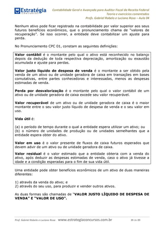 Contabilidade Geral e Avançada para Auditor Fiscal da Receita Federal
Teoria e exercícios comentados
Profs. Gabriel Rabelo e Luciano Rosa - Aula 04
Nenhum ativo pode ficar registrado na contabilidade por valor superior aos seus
futuros benefícios econômicos, que o pronunciamento chama de "valores de
recuperação". Se isso ocorrer, a entidade deve contabilizar um ajuste para
perda.
No Pronunciamento CPC 01, constam as seguintes definições:
Valor contábil é o montante pelo qual o ativo está reconhecido no balanço
depois da dedução de toda respectiva depreciação, amortização ou exaustão
acumulada e ajuste para perdas.
Valor justo líquido de despesa de venda é o montante a ser obtido pela
venda de um ativo ou de unidade geradora de caixa em transações em bases
comutativas, entre partes conhecedoras e interessadas, menos as despesas
estimadas de venda.
Perda por desvalorização é o montante pelo qual o valor contábil de um
ativo ou de unidade geradora de caixa excede seu valor recuperável.
Valor recuperável de um ativo ou de unidade geradora de caixa é o maior
montante entre o seu valor justo líquido de despesa de venda e o seu valor em
uso.
Vida útil é:
(a) o período de tempo durante o qual a entidade espera utilizar um ativo; ou
(b) o número de unidades de produção ou de unidades semelhantes que a
entidade espera obter do ativo.
Valor em uso é o valor presente de fluxos de caixa futuros esperados que
devem advir de um ativo ou de unidade geradora de caixa.
Valor residual é o valor estimado que a entidade obteria com a venda do
ativo, após deduzir as despesas estimadas de venda, caso o ativo já tivesse a
idade e a condição esperadas para o fim de sua vida útil.___________________
Uma entidade pode obter benefícios econômicos de um ativo de duas maneiras
diferentes:
1) através da venda do ativo; e
2) através do seu uso, para produzir e vender outros ativos.
As duas formas são chamadas de "VALOR JUSTO LÍQUIDO DE DESPESA DE
VENDA" E "VALOR DE USO".
Prof. Gabriel Rabelo e Luciano Rosa W W W .e S tra te g ia C O n C U rS O S .C O m .b r 39 de 89
 