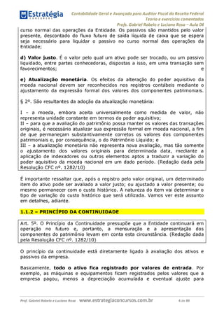 Contabilidade Geral e Avançada para Auditor Fiscal da Receita Federal
Teoria e exercícios comentados
Profs. Gabriel Rabelo e Luciano Rosa - Aula 04
curso normal das operações da Entidade. Os passivos são mantidos pelo valor
presente, descontado do fluxo futuro de saída líquida de caixa que se espera
seja necessário para liquidar o passivo no curso normal das operações da
Entidade;
d) Valor justo. É o valor pelo qual um ativo pode ser trocado, ou um passivo
liquidado, entre partes conhecedoras, dispostas a isso, em uma transação sem
favorecimentos; e
e) Atualização monetária. Os efeitos da alteração do poder aquisitivo da
moeda nacional devem ser reconhecidos nos registros contábeis mediante o
ajustamento da expressão formal dos valores dos componentes patrimoniais.
§ 2°. São resultantes da adoção da atualização monetária:
I - a moeda, embora aceita universalmente como medida de valor, não
representa unidade constante em termos do poder aquisitivo;
II - para que a avaliação do patrimônio possa manter os valores das transações
originais, é necessário atualizar sua expressão formal em moeda nacional, a fim
de que permaneçam substantivamente corretos os valores dos componentes
patrimoniais e, por consequência, o do Patrimônio Líquido; e
III - a atualização monetária não representa nova avaliação, mas tão somente
o ajustamento dos valores originais para determinada data, mediante a
aplicação de indexadores ou outros elementos aptos a traduzir a variação do
poder aquisitivo da moeda nacional em um dado período. (Redação dada pela
Resolução CFC n°. 1282/10)_________________________________________
é importante ressaltar que, após o registro pelo valor original, um determinado
item do ativo pode ser avaliado a valor justo; ou ajustado a valor presente; ou
mesmo permanecer com o custo histórico. A natureza do item vai determinar o
tipo de variação do custo histórico que será utilizada. Vamos ver este assunto
em detalhes, adiante.
1.1.2 - PRINCÍPIO DA CONTINUIDADE
Art. 5°. O Princípio da Continuidade pressupõe que a Entidade continuará em
operação no futuro e, portanto, a mensuração e a apresentação dos
componentes do patrimônio levam em conta esta circunstância. (Redação dada
pela Resolução CFC n°. 1282/10)_____________________________________
O princípio da continuidade está diretamente ligado à avaliação dos ativos e
passivos da empresa.
Basicamente, todo o ativo fica registrado por valores de entrada. Por
exemplo, as máquinas e equipamentos ficam registrados pelos valores que a
empresa pagou, menos a depreciação acumulada e eventual ajuste para
Prof. Gabriel Rabelo e Luciano Rosa W W W .e S tra te g ia C O n C U rS O S .C O m .b r 4 de 89
 