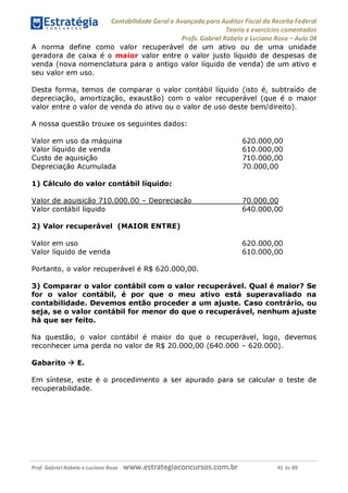 Contabilidade Geral e Avançada para Auditor Fiscal da Receita Federal
Teoria e exercícios comentados
Profs. Gabriel Rabelo e Luciano Rosa - Aula 04
A norma define como valor recuperável de um ativo ou de uma unidade
geradora de caixa é o maior valor entre o valor justo líquido de despesas de
venda (nova nomenclatura para o antigo valor líquido de venda) de um ativo e
seu valor em uso.
Desta forma, temos de comparar o valor contábil líquido (isto é, subtraído de
depreciação, amortização, exaustão) com o valor recuperável (que é o maior
valor entre o valor de venda do ativo ou o valor de uso deste bem/direito).
A nossa questão trouxe os seguintes dados:
Valor em uso da máquina
Valor líquido de venda
Custo de aquisição
Depreciação Acumulada
1) Cálculo do valor contábil líquido:
Valor de aquisição 710.000,00 - Depreciação
Valor contábil líquido
2) Valor recuperável (MAIOR ENTRE)
620.000,00
610.000,00
710.000. 00
70.000. 00
70.000. 00
640.000. 00
Valor em uso 620.000,00
Valor líquido de venda 610.000,00
Portanto, o valor recuperável é R$ 620.000,00.
3) Comparar o valor contábil com o valor recuperável. Qual é maior? Se
for o valor contábil, é por que o meu ativo está superavaliado na
contabilidade. Devemos então proceder a um ajuste. Caso contrário, ou
seja, se o valor contábil for menor do que o recuperável, nenhum ajuste
há que ser feito.
Na questão, o valor contábil é maior do que o recuperável, logo, devemos
reconhecer uma perda no valor de R$ 20.000,00 (640.000 - 620.000).
Gabarito ^ E.
Em síntese, este é o procedimento a ser apurado para se calcular o teste de
recuperabilidade.
Prof. Gabriel Rabelo e Luciano Rosa W W W .e S tra te g ia C O n C U rS O S .C O m .b r 41 de 89
 