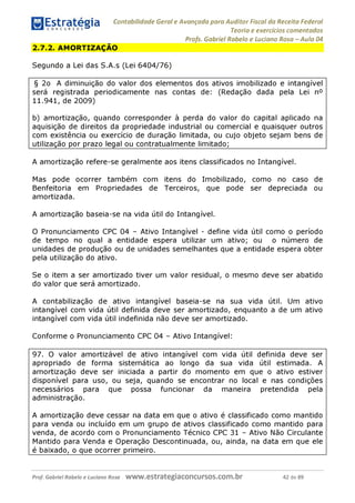 Estratégia
C O N C U R S O S ^
Contabilidade Geral e Avançada para Auditor Fiscal da Receita Federal
Teoria e exercícios comentados
Profs. Gabriel Rabelo e Luciano Rosa - Aula 04
2.7.2. AMORTIZAÇÃO
Segundo a Lei das S.A.s (Lei 6404/76)
§ 2o A diminuição do valor dos elementos dos ativos imobilizado e intangível
será registrada periodicamente nas contas de: (Redação dada pela Lei n°
11.941, de 2009)
b) amortização, quando corresponder à perda do valor do capital aplicado na
aquisição de direitos da propriedade industrial ou comercial e quaisquer outros
com existência ou exercício de duração limitada, ou cujo objeto sejam bens de
utilização por prazo legal ou contratualmente limitado;____________________
A amortização refere-se geralmente aos itens classificados no Intangível.
Mas pode ocorrer também com itens do Imobilizado, como no caso de
Benfeitoria em Propriedades de Terceiros, que pode ser depreciada ou
amortizada.
A amortização baseia-se na vida útil do Intangível.
O Pronunciamento CPC 04 - Ativo Intangível - define vida útil como o período
de tempo no qual a entidade espera utilizar um ativo; ou o número de
unidades de produção ou de unidades semelhantes que a entidade espera obter
pela utilização do ativo.
Se o item a ser amortizado tiver um valor residual, o mesmo deve ser abatido
do valor que será amortizado.
A contabilização de ativo intangível baseia-se na sua vida útil. Um ativo
intangível com vida útil definida deve ser amortizado, enquanto a de um ativo
intangível com vida útil indefinida não deve ser amortizado.
Conforme o Pronunciamento CPC 04 - Ativo Intangível:
97. O valor amortizável de ativo intangível com vida útil definida deve ser
apropriado de forma sistemática ao longo da sua vida útil estimada. A
amortização deve ser iniciada a partir do momento em que o ativo estiver
disponível para uso, ou seja, quando se encontrar no local e nas condições
necessários para que possa funcionar da maneira pretendida pela
administração.
A amortização deve cessar na data em que o ativo é classificado como mantido
para venda ou incluído em um grupo de ativos classificado como mantido para
venda, de acordo com o Pronunciamento Técnico CPC 31 - Ativo Não Circulante
Mantido para Venda e Operação Descontinuada, ou, ainda, na data em que ele
é baixado, o que ocorrer primeiro._____________________________________
Prof. Gabriel Rabelo e Luciano Rosa W W W .e S tra te g ia C O n C U rS O S .C O m .b r 42 de 89
 