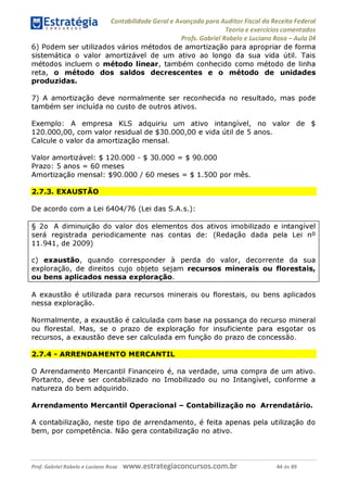 Contabilidade Geral e Avançada para Auditor Fiscal da Receita Federal
Teoria e exercícios comentados
Profs. Gabriel Rabelo e Luciano Rosa - Aula 04
6) Podem ser utilizados vários métodos de amortização para apropriar de forma
sistemática o valor amortizável de um ativo ao longo da sua vida útil. Tais
métodos incluem o método linear, também conhecido como método de linha
reta, o método dos saldos decrescentes e o método de unidades
produzidas.
7) A amortização deve normalmente ser reconhecida no resultado, mas pode
também ser incluída no custo de outros ativos.
Exemplo: A empresa KLS adquiriu um ativo intangível, no valor de $
120.000,00, com valor residual de $30.000,00 e vida útil de 5 anos.
Calcule o valor da amortização mensal.
Valor amortizável: $ 120.000 - $ 30.000 = $ 90.000
Prazo: 5 anos = 60 meses
Amortização mensal: $90.000 / 60 meses = $ 1.500 por mês.
2.7.3. EXAUSTÃO
De acordo com a Lei 6404/76 (Lei das S.A.s.):
§ 2o A diminuição do valor dos elementos dos ativos imobilizado e intangível
será registrada periodicamente nas contas de: (Redação dada pela Lei n°
11.941, de 2009)
c) exaustão, quando corresponder à perda do valor, decorrente da sua
exploração, de direitos cujo objeto sejam recursos minerais ou florestais,
ou bens aplicados nessa exploração.
____________________________
A exaustão é utilizada para recursos minerais ou florestais, ou bens aplicados
nessa exploração.
Normalmente, a exaustão é calculada com base na possança do recurso mineral
ou florestal. Mas, se o prazo de exploração for insuficiente para esgotar os
recursos, a exaustão deve ser calculada em função do prazo de concessão.
2.7.4 - ARRENDAMENTO MERCANTIL
O Arrendamento Mercantil Financeiro é, na verdade, uma compra de um ativo.
Portanto, deve ser contabilizado no Imobilizado ou no Intangível, conforme a
natureza do bem adquirido.
Arrendamento Mercantil Operacional - Contabilização no Arrendatário.
A contabilização, neste tipo de arrendamento, é feita apenas pela utilização do
bem, por competência. Não gera contabilização no ativo.
Prof. Gabriel Rabelo e Luciano Rosa W W W .e S tra te g ia C O n C U rS O S .C O m .b r 44 de 89
 