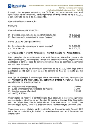 Contabilidade Geral e Avançada para Auditor Fiscal da Receita Federal
Teoria e exercícios comentados
Profs. Gabriel Rabelo e Luciano Rosa - Aula 04
Exemplo: Um empresa contratou, em 01.01.X1, um arrendamento mercantil
operacional de uma máquina, para pagamento em 60 parcelas de R$ 5.000,00,
a ser efetivado no dia 5 do mês seguinte.
Contabilização na contratação:
Nenhuma
Contabilização no dia 31.01.X1:
D - Despesa arrendamento operacional (resultado) R$ 5.000,00
C - Arrendamento operacional a pagar (passivo) R$ 5.000,00
No dia 05.02.X1 (pelo pagamento):
D - Arrendamento operacional a pagar (passivo)
C - Caixa/bancos
R$ 5.000,00
R$ 5.000,00
Arrendamento Mercantil Financeiro - Contabilização no Arrendatário.
Nas operações de arrendamento mercantil financeiro (também chamada de
leasing financeiro), uma empresa "aluga" um determinado bem, pagando várias
prestações e com a opção de compra do bem ao final do contrato, geralmente
por um valor pequeno.
Por exemplo: Leasing de um veículo, com valor de R$ 30.000, a ser pago em 60
prestações de R$ 520, e com opção de compra ao final do contrato por R$
2.000.
Este tipo de operação é uma compra parcelada do bem. Portanto, pela aplicação
do PRINCÍPIO DE PRIMAZIA DA ESSÊNCIA SOBRE A FORMA, deve ser
contabilizado da seguinte maneira:
D - Veículo (Ativo Imobilizado) 30.000
D - Juros a transcorrer (Retificadora do Passivo) 3.200
C - Leasing a pagar (Passivo) 33.200
{(520x60) + 2000}
Observação: No Passivo, a contabilização deve observar o prazo de pagamento
das prestações, dividindo-se em Passivo Circulante e Passivo Não Circulante,
com as respectivas contas retificadoras. Não efetuamos tal divisão, na
contabilização acima, facilitar o entendimento da contabilização como um todo.
Vamos apresentar, abaixo, as determinações do Pronunciamento Técnico CPC
06 sobre a contabilização inicial do arrendamento mercantil financeiro no
arrendatário:
Prof. Gabriel Rabelo e Luciano Rosa W W W .e S tra te g ia C O n C U rS O S .C O m .b r 45 de 89
 