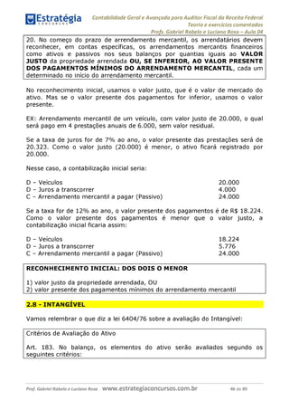 Contabilidade Geral e Avançada para Auditor Fiscal da Receita Federal
Teoria e exercícios comentados
Profs. Gabriel Rabelo e Luciano Rosa - Aula 04
20. No começo do prazo de arrendamento mercantil, os arrendatários devem
reconhecer, em contas específicas, os arrendamentos mercantis financeiros
como ativos e passivos nos seus balanços por quantias iguais ao VALOR
JUSTO da propriedade arrendada OU, SE INFERIOR, AO VALOR PRESENTE
DOS PAGAMENTOS MÍNIMOS DO ARRENDAMENTO MERCANTIL, cada um
determinado no início do arrendamento mercantil.
No reconhecimento inicial, usamos o valor justo, que é o valor de mercado do
ativo. Mas se o valor presente dos pagamentos for inferior, usamos o valor
presente.
EX: Arrendamento mercantil de um veículo, com valor justo de 20.000, o qual
será pago em 4 prestações anuais de 6.000, sem valor residual.
Se a taxa de juros for de 7% ao ano, o valor presente das prestações será de
20.323. Como o valor justo (20.000) é menor, o ativo ficará registrado por
20.000.
Nesse caso, a contabilização inicial seria:
D - Veículos 20.000
D - Juros a transcorrer 4.000
C - Arrendamento mercantil a pagar (Passivo) 24.000
Se a taxa for de 12% ao ano, o valor presente dos pagamentos é de R$ 18.224.
Como o valor presente dos pagamentos é menor que o valor justo, a
contabilização inicial ficaria assim:
D - Veículos 18.224
D - Juros a transcorrer 5.776
C - Arrendamento mercantil a pagar (Passivo) 24.000
RECONHECIMENTO INICIAL: DOS DOIS O MENOR
1) valor justo da propriedade arrendada, OU
2) valor presente dos pagamentos mínimos do arrendamento mercantil
2.8 - INTANGÍVEL
Vamos relembrar o que diz a lei 6404/76 sobre a avaliação do Intangível:
Critérios de Avaliação do Ativo
Art. 183. No balanço, os elementos do ativo serão avaliados segundo os
seguintes critérios:
Prof. Gabriel Rabelo e Luciano Rosa W W W .e S tra te g ia C O n C U rS O S .C O m .b r 46 de 89
 