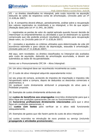 Contabilidade Geral e Avançada para Auditor Fiscal da Receita Federal
Teoria e exercícios comentados
Profs. Gabriel Rabelo e Luciano Rosa - Aula 04
VII - os direitos classificados no intangível, pelo custo incorrido na aquisição
deduzido do saldo da respectiva conta de amortização; (Incluído pela Lei n°
11.638,de 2007)
§ 3o A companhia deverá efetuar, periodicamente, análise sobre a recuperação
dos valores registrados no imobilizado e no intangível, a fim de que sejam:
(Redação dada pela Lei n° 11.941, de 2009)
I - registradas as perdas de valor do capital aplicado quando houver decisão de
interromper os empreendimentos ou atividades a que se destinavam ou quando
comprovado que não poderão produzir resultados suficientes para recuperação
desse valor; ou (Incluído pela Lei n° 11.638,de 2007)
II - revisados e ajustados os critérios utilizados para determinação da vida útil
econômica estimada e para cálculo da depreciação, exaustão e amortização.
(Incluído pela Lei n° 11.638,de 2007)__________________________________
Até aqui, sem novidades: os direitos classificados no Intangível são avaliados
pelo custo de aquisição, deduzido da amortização acumulada, e devem ser
submetidos ao teste de recuperabilidade.
Vamos ver o Pronunciamento CPC 04 - Ativo Intangível:
24. Um ativo intangível deve ser reconhecido inicialmente ao custo.
27. O custo de ativo intangível adquirido separadamente inclui:
(a) seu preço de compra, acrescido de impostos de importação e impostos não
recuperáveis sobre a compra, depois de deduzidos os descontos comerciais e
abatimentos; e
(b) qualquer custo diretamente atribuível à preparação do ativo para a
finalidade proposta.
28. Exemplos de custos diretamente atribuíveis são:
(a) custos de benefícios aos empregados incorridos diretamente para que o
ativo fique em condições operacionais (de uso ou funcionamento);
(b) honorários profissionais diretamente relacionados para que o ativo
fique em condições operacionais; e
(c) custos com testes para verificar se o ativo está funcionando
adequadamente.
29. Exemplos de gastos que não fazem parte do custo de ativo intangível:
(a) custos incorridos na introdução de novo produto ou serviço (incluindo
propaganda e atividades promocionais);_________________________
Prof. Gabriel Rabelo e Luciano Rosa W W W .e S tra te g ia C O n C U rS O S .C O m .b r 47 de 89
 