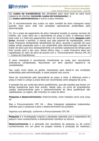 Contabilidade Geral e Avançada para Auditor Fiscal da Receita Federal
Teoria e exercícios comentados
Profs. Gabriel Rabelo e Luciano Rosa - Aula 04
(b) custos da transferência das atividades para novo local ou para nova
categoria de clientes (incluindo custos de treinamento); e
(c) custos administrativos e outros custos indiretos.
30. O reconhecimento dos custos no valor contábil de ativo intangível cessa
quando esse ativo está nas condições operacionais pretendidas pela
administração.
32. Se o prazo de pagamento de ativo intangível excede os prazos normais de
crédito, seu custo deve ser o equivalente ao preço à vista. A diferença entre
esse valor e o total dos pagamentos deve ser reconhecida como despesa com
juros, durante o período, a menos que seja passível de capitalização, como
custo financeiro diretamente identificável de ativo, durante o período em que
esteja sendo preparado para o uso pretendido pela administração (quando se
tratar de ativo que leva necessariamente um período substancial de tempo para
ficar pronto para o seu uso). Nesse último caso, o custo financeiro deve ser
capitalizado no valor do ativo de acordo com o Pronunciamento Técnico CPC 20
- Custos de Empréstimos.___________________________________________
O ativo intangível é reconhecido inicialmente ao custo (por reconhecido
entenda-se contabilizado. Reconhecer um item significa registrá-lo na
contabilidade).
Seu custo inclui todos os gastos necessários para deixá-lo nas condições
pretendidas pela administração, e cessa quando isso ocorre.
Deve ser reconhecido pelo equivalente ao preço à vista. A diferença entre o
preço à vista e o preço a prazo deve ser reconhecida como despesa de juros.
A exceção fica por conta dos ativos qualificáveis, que são aqueles que levam um
tempo substancial para ficar pronto. Nesse caso, os juros de empréstimos
usados exclusivamente para o desenvolvimento do ativo qualificável são
capitalizados, ou sejam, são incluídos no custo do ativo.
Pesquisa e desenvolvimento: Anteriormente, eram tratados como uma coisa
só.
Mas o Pronunciamento CPC 04 - Ativo Intangível estabelece tratamentos
distintos para a pesquisa e para o desenvolvimento de produtos.
Vejamos sua definição, conforme o Pronunciamento CPC 04:
Pesquisa é a investigação original e planejada realizada com a expectativa de
adquirir novo conhecimento e entendimento científico ou técnico.
Desenvolvimento é a aplicação dos resultados da pesquisa ou de outros
conhecimentos em um plano ou projeto visando à produção de materiais,
Prof. Gabriel Rabelo e Luciano Rosa W W W .e S tra te g ia C O n C U rS O S .C O m .b r 48 de 89
 