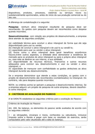 Contabilidade Geral e Avançada para Auditor Fiscal da Receita Federal
Teoria e exercícios comentados
Profs. Gabriel Rabelo e Luciano Rosa - Aula 04
dispositivos, produtos, processos, sistemas ou serviços novos ou
substancialmente aprimorados, antes do início da sua produção comercial ou do
seu uso.
A diferença de contabilização é a seguinte:
Pesquisa: nenhum ativo intangível resultante de pesquisa deve ser
reconhecido. Os gastos com pesquisa devem ser reconhecidos como despesa
quando incorridos.
Desenvolvimentos: com relação aos projetos de desenvolvimento, a empresa
deve atender às seguintes condições:
(a) viabilidade técnica para concluir o ativo intangível de forma que ele seja
disponibilizado para uso ou venda;
(b) intenção de concluir o ativo intangível e de usá-lo ou vendê-lo;
(c) capacidade para usar ou vender o ativo intangível;
(d) forma como o ativo intangível deve gerar benefícios econômicos
futuros.Entre outros aspectos, a entidade deve demonstrar a existência de
mercado para os produtos do ativo intangível ou para o próprio ativo intangível
ou, caso este se destine ao uso interno, a sua utilidade;
(e) disponibilidade de recursos técnicos, financeiros e outros recursos
adequados para concluir seu desenvolvimento e usar ou vender o ativo
intangível; e
(f) capacidade de mensurar com confiabilidade os gastos atribuíveis ao ativo
intangível durante seu desenvolvimento.
Se a empresa demonstrar que atende a estas condições, os gastos com o
projeto de desenvolvimento são reconhecidos (contabilizados) no Intangível. Do
contrário, vão para despesa quando incorridos.
NOTA: os critérios acima se aplicam a pesquisa e desenvolvimento internos. Se
a empresa adquirir um projeto de pesquisa de outra empresa, deverá classificá-
lo como intangível.
3 - CRITÉRIOS DE AVALIAÇÃO DO PASSIVO
A lei 6404/76 estabelece os seguintes critérios para a avaliação do Passivo:
Critérios de Avaliação do Passivo
Art. 184. No balanço, os elementos do passivo serão avaliados de acordo com
os seguintes critérios:
I - as obrigações, encargos e riscos, conhecidos ou calculáveis, inclusive
Imposto sobre a Renda a pagar com base no resultado do exercício, serão
computados pelo valor atualizado até a data do balanço;
Prof. Gabriel Rabelo e Luciano Rosa W W W .e S tra te g ia C O n C U rS O S .C O m .b r 49 de 89
 