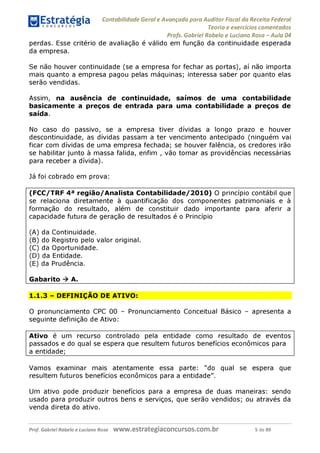 Contabilidade Geral e Avançada para Auditor Fiscal da Receita Federal
Teoria e exercícios comentados
Profs. Gabriel Rabelo e Luciano Rosa - Aula 04
perdas. Esse critério de avaliação é válido em função da continuidade esperada
da empresa.
Se não houver continuidade (se a empresa for fechar as portas), aí não importa
mais quanto a empresa pagou pelas máquinas; interessa saber por quanto elas
serão vendidas.
Assim, na ausência de continuidade, saímos de uma contabilidade
basicamente a preços de entrada para uma contabilidade a preços de
saída.
No caso do passivo, se a empresa tiver dívidas a longo prazo e houver
descontinuidade, as dívidas passam a ter vencimento antecipado (ninguém vai
ficar com dívidas de uma empresa fechada; se houver falência, os credores irão
se habilitar junto à massa falida, enfim , vão tomar as providências necessárias
para receber a dívida).
Já foi cobrado em prova:
(FCC/TRF 4a região/Analista Contabilidade/2010) O princípio contábil que
se relaciona diretamente à quantificação dos componentes patrimoniais e à
formação do resultado, além de constituir dado importante para aferir a
capacidade futura de geração de resultados é o Princípio
(A) da Continuidade.
(B) do Registro pelo valor original.
(C) da Oportunidade.
(D) da Entidade.
(E) da Prudência.
Gabarito ^ A.
1.1.3 - DEFINIÇÃO DE ATIVO:
O pronunciamento CPC 00 - Pronunciamento Conceitual Básico - apresenta a
seguinte definição de Ativo:
Ativo é um recurso controlado pela entidade como resultado de eventos
passados e do qual se espera que resultem futuros benefícios econômicos para
a entidade;
Vamos examinar mais atentamente essa parte: "do qual se espera que
resultem futuros benefícios econômicos para a entidade".
Um ativo pode produzir benefícios para a empresa de duas maneiras: sendo
usado para produzir outros bens e serviços, que serão vendidos; ou através da
venda direta do ativo.
Prof. Gabriel Rabelo e Luciano Rosa W W W .e S tra te g ia C O n C U rS O S .C O m .b r 5 de 89
 