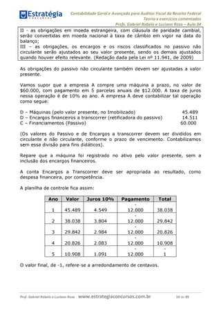 Contabilidade Geral e Avançada para Auditor Fiscal da Receita Federal
Teoria e exercícios comentados
Profs. Gabriel Rabelo e Luciano Rosa - Aula 04
II - as obrigações em moeda estrangeira, com cláusula de paridade cambial,
serão convertidas em moeda nacional à taxa de câmbio em vigor na data do
balanço;
III - as obrigações, os encargos e os riscos classificados no passivo não
circulante serão ajustados ao seu valor presente, sendo os demais ajustados
quando houver efeito relevante. (Redação dada pela Lei n° 11.941, de 2009)
As obrigações do passivo não circulante também devem ser ajustadas a valor
presente.
Vamos supor que a empresa A compre uma máquina a prazo, no valor de
$60.000, com pagamento em 5 parcelas anuais de $12.000. A taxa de juros
nessa operação é de 10% ao ano. A empresa A deve contabilizar tal operação
como segue:
D - Máquinas (pelo valor presente, no Imobilizado) 45.489
D - Encargos financeiros a transcorrer (retificadora do passivo) 14.511
C - Financiamentos (Passivo) 60.000
(Os valores do Passivo e de Encargos a transcorrer devem ser divididos em
circulante e não circulante, conforme o prazo de vencimento. Contabilizamos
sem essa divisão para fins didáticos).
Repare que a máquina foi registrado no ativo pelo valor presente, sem a
inclusão dos encargos financeiros.
A conta Encargos a Transcorrer deve ser apropriada ao resultado, como
despesa financeira, por competência.
A planilha de controle fica assim:
Ano Valor Juros 10% Pagamento Total
1 45.489 4.54© 12.000 38.038
2 38.038 3.804 12.000 29.842
3 29.842 2.984 12.000 20.826
4 20.826 2.083 12.000 10.908
5 10.908 1.091 12.000 1
O valor final, de -1, refere-se a arredondamento de centavos.
Prof. Gabriel Rabelo e Luciano Rosa W W W .e S tra te g ia C O n C U rS O S .C O m .b r 50 de 89
 